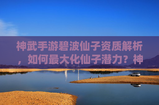 神武手游碧波仙子资质解析,如何最大化仙子潜力?神武手游碧波仙子资质解析,如何最大化仙子潜力?