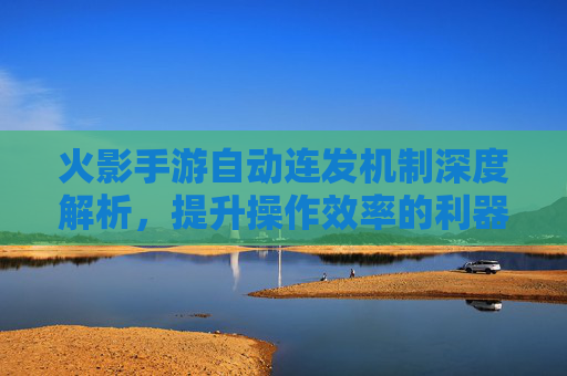火影手游自动连发机制深度解析,提升操作效率的利器与使用技巧,火影手游自动连发机制深度解析,提升操作效率的利器与使用技巧
