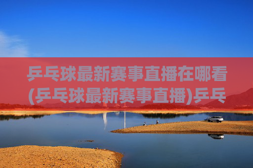 乒乓球最新赛事直播在哪看(乒乓球最新赛事直播)乒乓球最新赛事直播在哪看(乒乓球最新赛事直播)