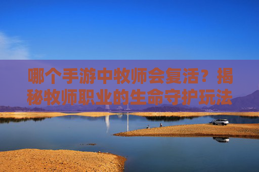 哪个手游中牧师会复活？揭秘牧师职业的生命守护玩法与复活机制详解，哪个手游牧师会复活？揭秘牧师职业的生命守护玩法与复活机制详解