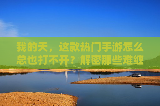 我的天,这款热门手游怎么总也打不开?解密那些难缠的手游启动难题,热门手游打不开?解密那些难缠的启动难题