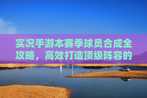 实况手游本赛季球员合成全攻略，高效打造顶级阵容的秘诀，实况手游本赛季球员合成全攻略，高效打造顶级阵容的秘诀