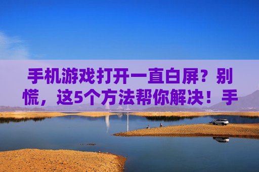 手机游戏打开一直白屏?别慌,这5个方法帮你解决!手机游戏打开一直白屏?别慌,这5个方法帮你解决!
