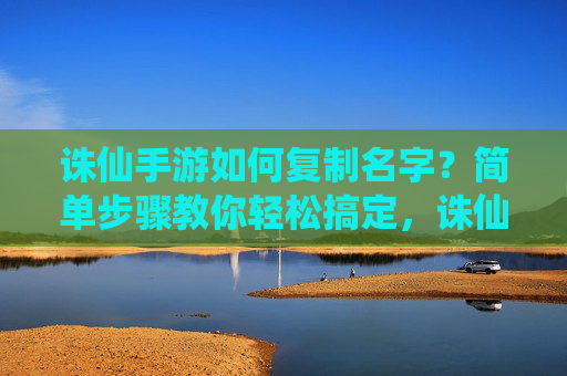 诛仙手游如何复制名字？简单步骤教你轻松搞定，诛仙手游如何复制名字？简单步骤教你轻松搞定
