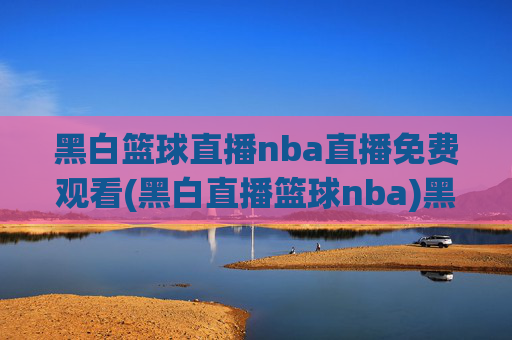 黑白篮球直播nba直播免费观看(黑白直播篮球nba)黑白篮球直播NBA免费观看