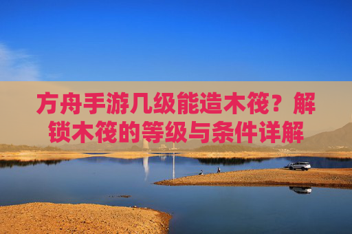 方舟手游几级能造木筏?解锁木筏的等级与条件详解