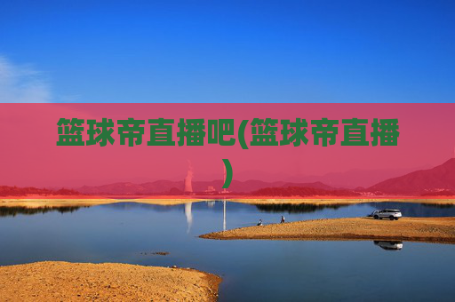 篮球帝直播吧(篮球帝直播)