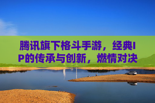 腾讯旗下格斗手游，经典IP的传承与创新，燃情对决的极致体验
