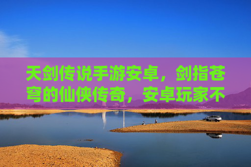 天剑传说手游安卓,剑指苍穹的仙侠传奇,安卓玩家不容错过的热血冒险,天剑传说手游安卓,剑指苍穹的仙侠热血冒险