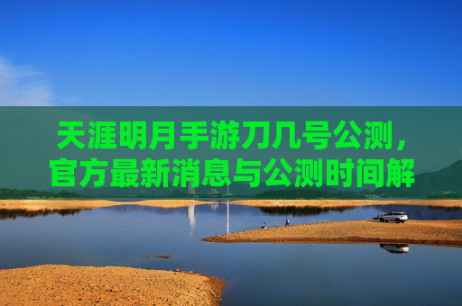 天涯明月手游刀几号公测,官方最新消息与公测时间解析