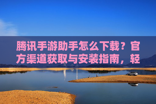 腾讯手游助手怎么下载？官方渠道获取与安装指南，轻松玩转手游管理