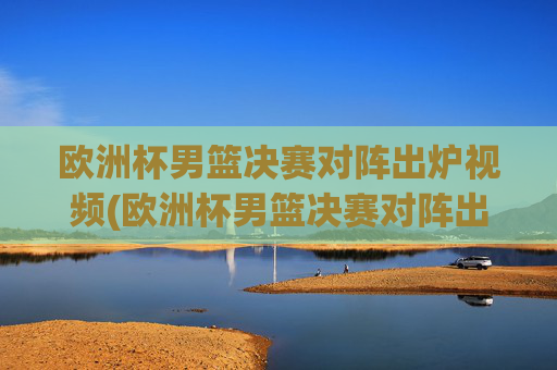 欧洲杯男篮决赛对阵出炉视频(欧洲杯男篮决赛对阵出炉视频回放)