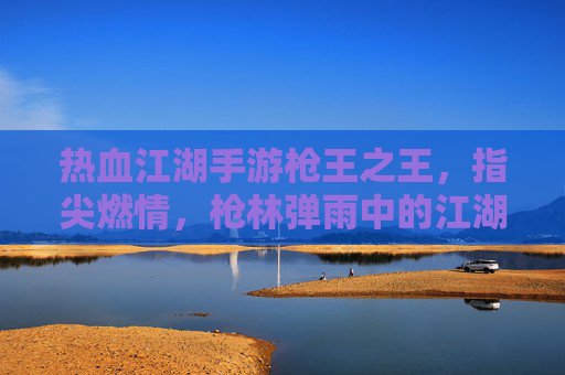 热血江湖手游枪王之王,指尖燃情,枪林弹雨中的江湖枪王传奇,热血江湖手游枪王之王,指尖燃情,枪林弹雨中的江湖枪王传奇