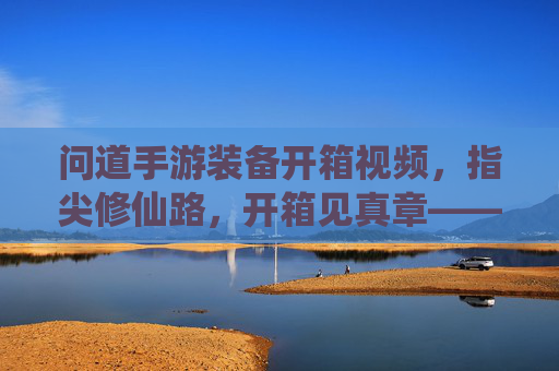 问道手游装备开箱视频,指尖修仙路,开箱见真章——一场关于期待与惊喜的视觉盛宴