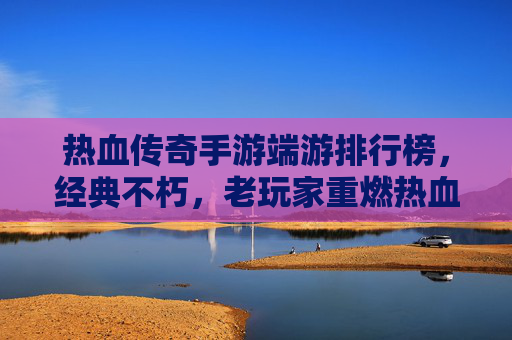 热血传奇手游端游排行榜,经典不朽,老玩家重燃热血与新玩家体验经典的交汇点,热血传奇手游端游排行榜,经典不朽,老玩家重燃热血与新玩家体验经典的交汇点