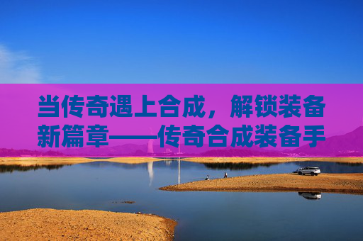 当传奇遇上合成,解锁装备新篇章——传奇合成装备手游的深度体验,当传奇遇上合成,解锁装备新篇章——传奇合成装备手游的深度体验