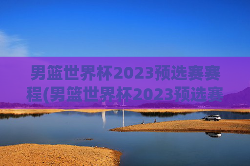 男篮世界杯2023预选赛赛程(男篮世界杯2023预选赛赛程表)