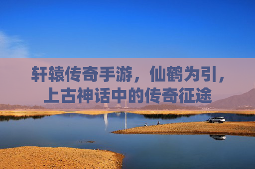 轩辕传奇手游，仙鹤为引，上古神话中的传奇征途