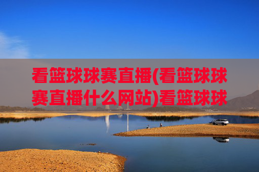 看篮球球赛直播(看篮球球赛直播什么网站)看篮球球赛直播，热门网站推荐与观看方法
