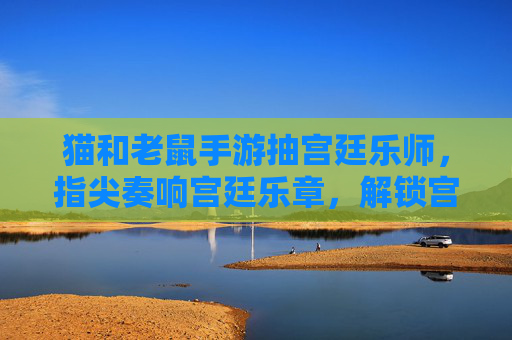 猫和老鼠手游抽宫廷乐师,指尖奏响宫廷乐章,解锁宫廷风情的新角色体验,猫和老鼠手游抽宫廷乐师,指尖奏响宫廷乐章,解锁宫廷风情新角色体验