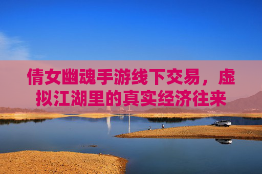 倩女幽魂手游线下交易，虚拟江湖里的真实经济往来