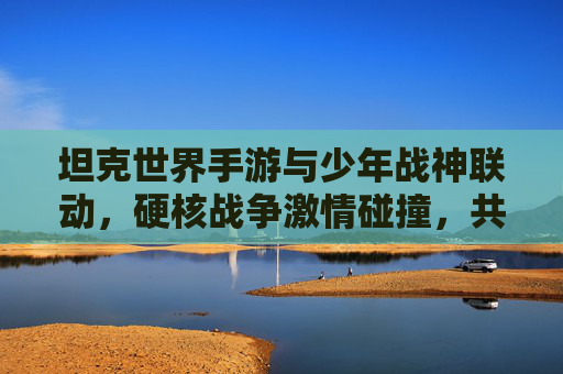 坦克世界手游与少年战神联动,硬核战争激情碰撞,共赴经典战场