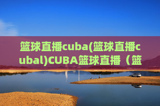 篮球直播cuba(篮球直播cubal)CUBA篮球直播(篮球直播CUBA)