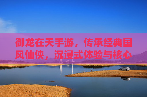 御龙在天手游，传承经典国风仙侠，沉浸式体验与核心特性深度解析，御龙在天手游，传承经典国风仙侠，沉浸式体验与核心特性深度解析