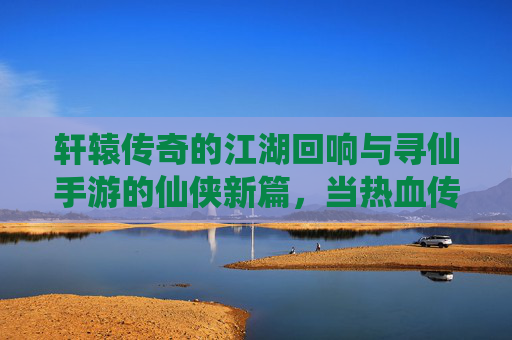 轩辕传奇的江湖回响与寻仙手游的仙侠新篇，当热血传奇遇上仙侠手游，数字江湖的无限可能，轩辕传奇的江湖回响与寻仙手游的仙侠新篇，热血传奇遇上仙侠手游的数字江湖无限可能
