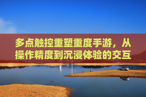 多点触控重塑重度手游,从操作精度到沉浸体验的交互革命,多点触控重塑重度手游,从操作精度到沉浸体验的交互革命