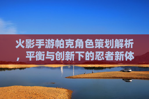 火影手游帕克角色策划解析,平衡与创新下的忍者新体验,火影手游帕克角色策划解析,平衡与创新下的忍者新体验