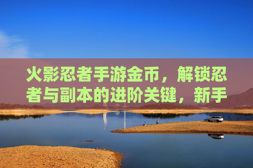 火影忍者手游金币，解锁忍者与副本的进阶关键，新手到高手的财富密码，火影忍者手游金币，解锁忍者与副本进阶关键，新手到高手的财富密码