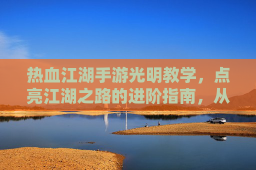 热血江湖手游光明教学，点亮江湖之路的进阶指南，从新手到高手的快速成长秘籍