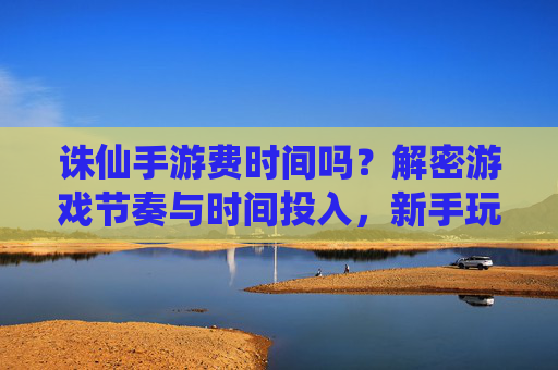 诛仙手游费时间吗？解密游戏节奏与时间投入，新手玩家也能轻松享受仙侠乐趣，诛仙手游费时间吗？解密游戏节奏与时间投入，新手玩家也能轻松享受仙侠乐趣