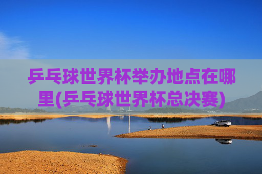 乒乓球世界杯举办地点在哪里(乒乓球世界杯总决赛)
