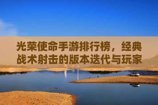 光荣使命手游排行榜，经典战术射击的版本迭代与玩家选择指南，光荣使命手游排行榜，经典战术射击的版本迭代与玩家选择指南