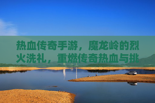 热血传奇手游，魔龙岭的烈火洗礼，重燃传奇热血与挑战，热血传奇手游，魔龙岭烈火洗礼，重燃传奇热血与挑战