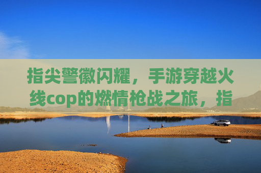 指尖警徽闪耀，手游穿越火线cop的燃情枪战之旅，指尖警徽闪耀，手游穿越火线cop的燃情枪战之旅