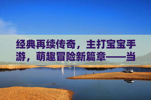 经典再续传奇,主打宝宝手游,萌趣冒险新篇章——当传奇IP遇上萌系宝宝,开启全新游戏体验,经典再续传奇,萌系宝宝手游开启萌趣冒险新篇章