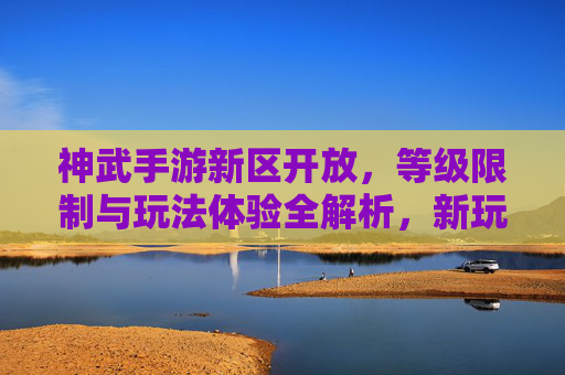神武手游新区开放,等级限制与玩法体验全解析,新玩家入坑指南,神武手游新区开放,等级限制与玩法体验全解析,新玩家入坑指南