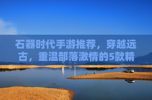 石器时代手游推荐，穿越远古，重温部落激情的5款精品游戏，石器时代手游推荐，穿越远古，重温部落激情的5款精品游戏