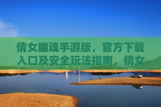 倩女幽魂手游版，官方下载入口及安全玩法指南，倩女幽魂手游版，官方下载入口及安全玩法指南