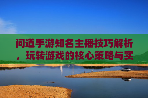 问道手游知名主播技巧解析,玩转游戏的核心策略与实战经验,问道手游知名主播技巧解析,玩转游戏的核心策略与实战经验
