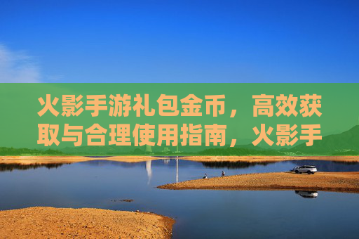 火影手游礼包金币,高效获取与合理使用指南,火影手游礼包金币,高效获取与合理使用指南
