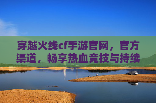 穿越火线cf手游官网,官方渠道,畅享热血竞技与持续更新,穿越火线CF手游官方官网,官方渠道,畅享热血竞技与持续更新