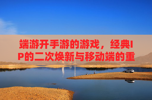 端游开手游的游戏,经典IP的二次焕新与移动端的重生,经典IP二次焕新,端游开手游的游戏与移动端重生
