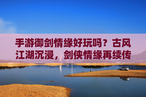 手游御剑情缘好玩吗？古风江湖沉浸，剑侠情缘再续传奇