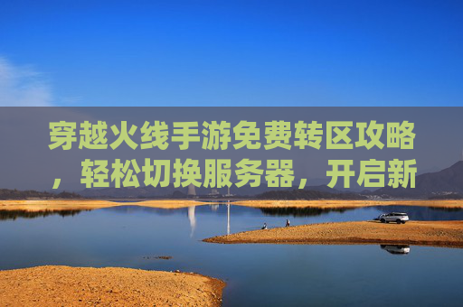 穿越火线手游免费转区攻略,轻松切换服务器,开启新游戏体验,穿越火线手游免费转区攻略,轻松切换服务器,开启新游戏体验