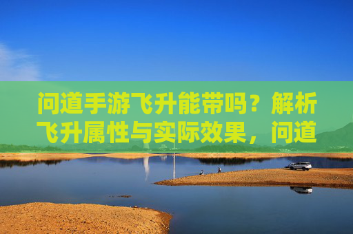 问道手游飞升能带吗?解析飞升属性与实际效果,问道手游飞升能带吗?解析飞升属性与实际效果
