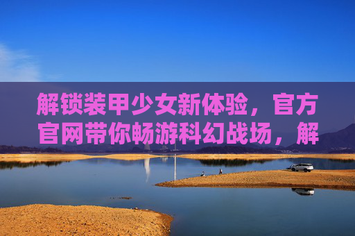 解锁装甲少女新体验，官方官网带你畅游科幻战场，解锁装甲少女新体验，官方官网带你畅游科幻战场